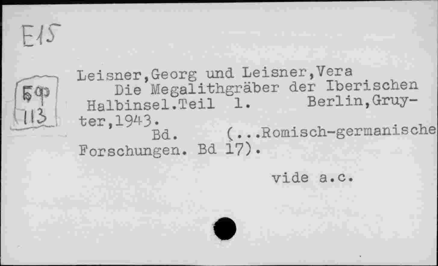 ﻿
' пі.
Leisner,Georg und Leisner,Vera
Die Megalithgräber der Iberischen
Halbinsel.Teil 1. Berlin,Gruyter, IW«	. ,
Bd. (...Römisch-germanische
Forschungen. Bd 17)•
vide a.c.